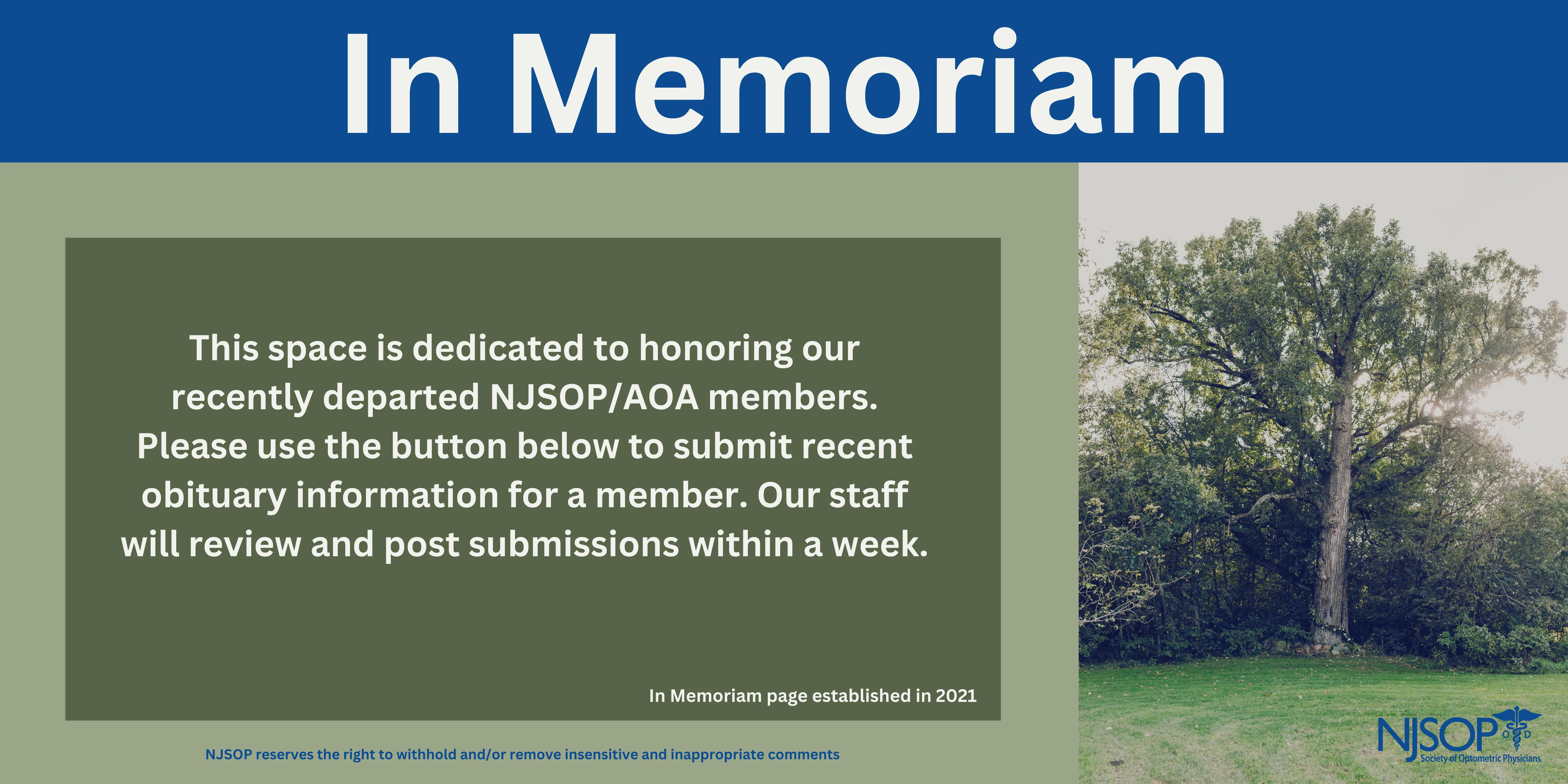 NJSOP In Memoriam This section was created in March 2021 to honor those NJSOP members who have passed. Kind words and memories are encouraged to be shared in each obituary's comments section. Please note, comments are moderated by NJSOP staff and the NJSOP reserves the right to withhold and/or remove insensitive and inappropriate comments. Please feel free to submit an obituary below. The deceased must have been an NJSOP/AOA member to be listed on the site. Obituary submissions are moderated by NJSOP staff and will be posted within a week's time.